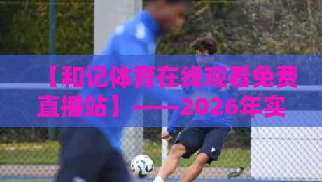 【和记体育在线观看免费直播站】——2026年实测告诉你值不值？