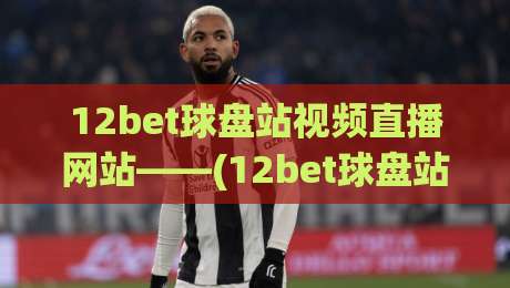 12bet球盘站视频直播网站——(12bet球盘站)如何成为2026年球迷首选平台