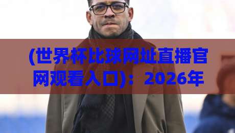 (世界杯比球网址直播官网观看入口)：2026年最新观赛指南与避坑技巧