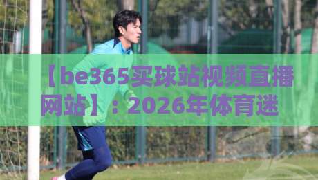 【be365买球站视频直播网站】: 2026年体育迷必看的五大亮点与实测体验