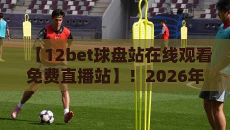 【12bet球盘站在线观看免费直播站】！2026年观赛老司机的私藏指南