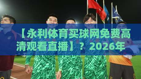 【永利体育买球网免费高清观看直播】？2026年最新观赛指南，带你畅享顶级赛事！