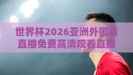 世界杯2026亚洲外围赛直播免费高清观看直播，这些平台让你看个够！
