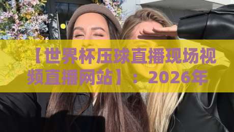 【世界杯压球直播现场视频直播网站】：2026年球迷必备的观赛新选择？