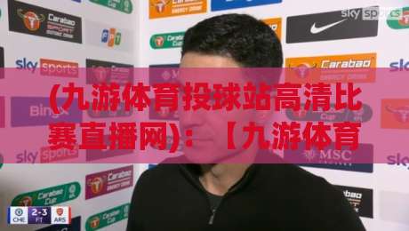 (九游体育投球站高清比赛直播网)：【九游体育投球站高清比赛直播网】2026年观赛新体验，高清流畅不卡顿！