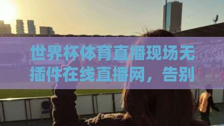 世界杯体育直播现场无插件在线直播网，告别卡顿(世界杯体育直播)的2026观赛新体验