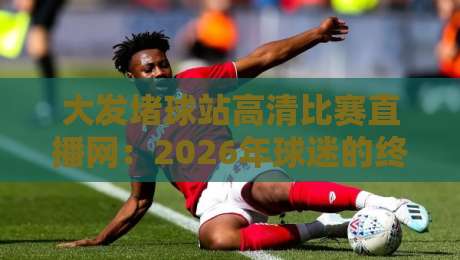 大发堵球站高清比赛直播网：2026年球迷的终极观赛指南