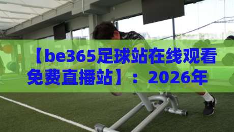 【be365足球站在线观看免费直播站】：2026年观赛新姿势，零门槛畅享顶级赛事！