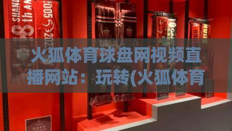 火狐体育球盘网视频直播网站：玩转(火狐体育)2026年最新观赛指南