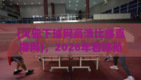 (火狐下球网高清比赛直播网)，2026年看球新选择？实测告诉你答案