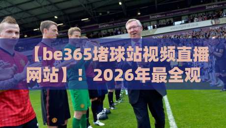 【be365堵球站视频直播网站】！2026年最全观赛指南与实测体验