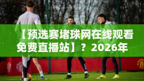 【预选赛堵球网在线观看免费直播站】？2026年最靠谱的观赛渠道全在这了