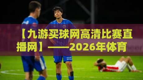 【九游买球网高清比赛直播网】——2026年体育迷必收藏的高清观赛神器，九游买球网高清比赛直播网凭什么火爆全网？