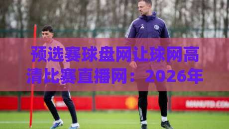 预选赛球盘网让球网高清比赛直播网：2026年看球新姿势，你get了吗？