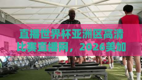 直播世界杯亚洲区高清比赛直播网，2026美加墨世界杯预选赛观赛全攻略