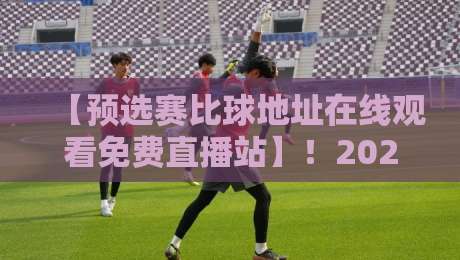 【预选赛比球地址在线观看免费直播站】！2026年最全观赛指南与避坑手册