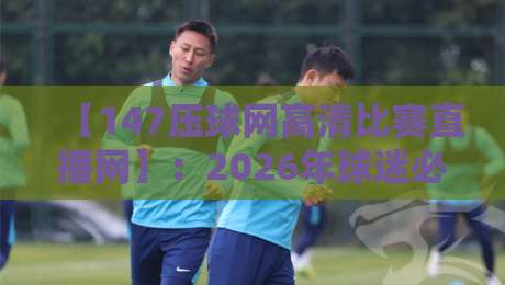【147压球网高清比赛直播网】：2026年球迷必看的四大理由，高清直播与智能互动新体验