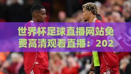 世界杯足球直播网站免费高清观看直播：2026年这几个平台真香！