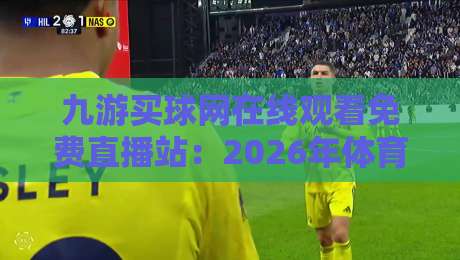 九游买球网在线观看免费直播站：2026年体育迷必看的高清赛事平台全攻略
