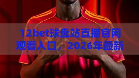 12bet球盘站直播官网观看入口，2026年最新观赛指南