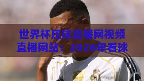 世界杯压球直播网视频直播网站：2026年看球新选择，这些细节你注意到了吗？