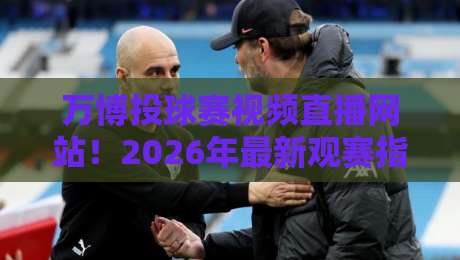 万博投球赛视频直播网站！2026年最新观赛指南与平台深度测评（万博投球赛视频直播网站）