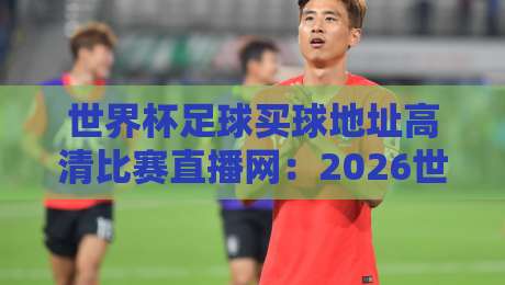 世界杯足球买球地址高清比赛直播网：2026世界杯【世界杯足球买球地址高清比赛直播网】观赛指南全解析