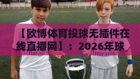 【欧博体育投球无插件在线直播网】：2026年球迷必看的免费观赛新选择？