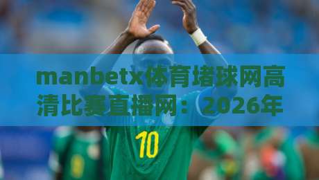 manbetx体育堵球网高清比赛直播网：2026年观赛新选择，高清直播与赌球服务全解析