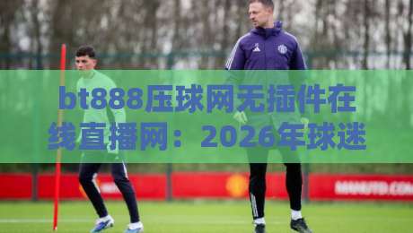bt888压球网无插件在线直播网：2026年球迷必备的免费高清观赛神器，零延迟畅享全球顶级赛事