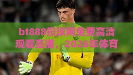 bt888投球网免费高清观看直播，2026年体育迷的终极观赛指南