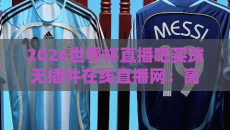 2026世界杯直播吧买球无插件在线直播网：高清免费看球新选择，这些细节你可能不知道