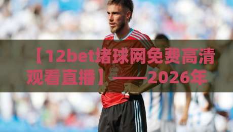 【12bet堵球网免费高清观看直播】——2026年体育迷必备的观赛利器！