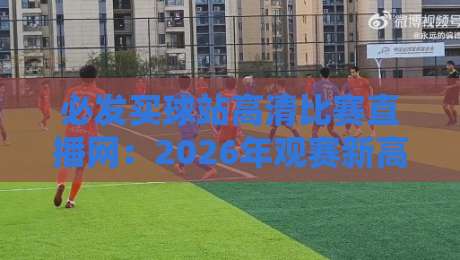 必发买球站高清比赛直播网：2026年观赛新高度，从英超到LPL全覆盖，球迷亲测体验大揭秘