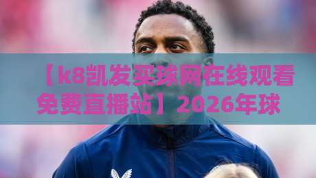 【k8凯发买球网在线观看免费直播站】2026年球迷实测:这平台到底值不值得追?