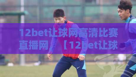 12bet让球网高清比赛直播网,【12bet让球网】高清比赛直播网:2026年观赛新体验