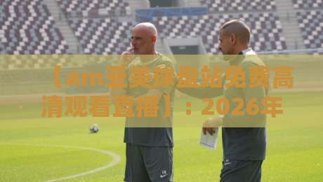 【am亚美球盘站免费高清观看直播】: 2026年体育迷的观赛新选择，这些细节你可能不知道