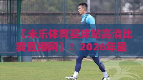 【米乐体育买球站高清比赛直播网】！2026年最火的高清赛事直播平台实测报告