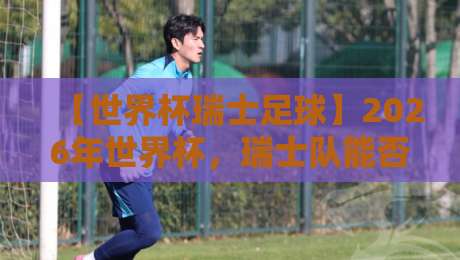 【世界杯瑞士足球】2026年世界杯，瑞士队能否再创奇迹？