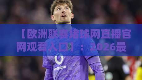 【欧洲联赛堵球网直播官网观看入口】：2026最新观赛指南与注意事项