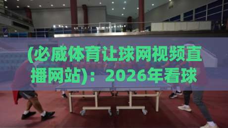(必威体育让球网视频直播网站):2026年看球新体验,让球玩法深度解析