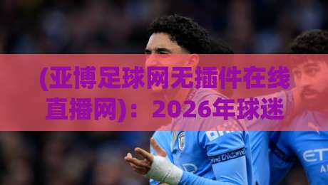 (亚博足球网无插件在线直播网):2026年球迷不熬夜的观赛新大陆