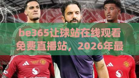 be365让球站在线观看免费直播站,2026年最新体验全解析(be365让球站在线观看免费直播站)值得收藏