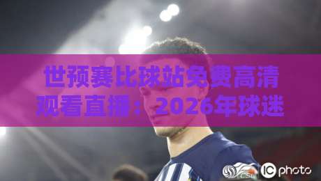 世预赛比球站免费高清观看直播:2026年球迷的终极观赛指南+避坑手册