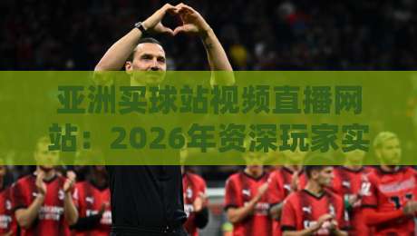 亚洲买球站视频直播网站:2026年资深玩家实测报告与避坑指南