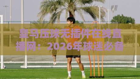皇马压球无插件在线直播网：2026年球迷必备的观赛神器？