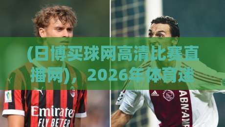 (日博买球网高清比赛直播网)，2026年体育迷必看的五大升级亮点