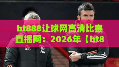 bt888让球网高清比赛直播网：2026年【bt888让球网】用户最关心的五大真相