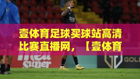 壹体育足球买球站高清比赛直播网，【壹体育足球买球站高清比赛直播网】2026年观赛体验深度测评