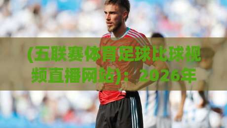 (五联赛体育足球比球视频直播网站):2026年观赛新指南,这些坑千万别踩!